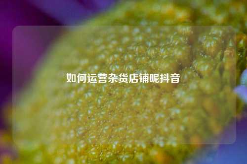 如何运营杂货店铺呢抖音